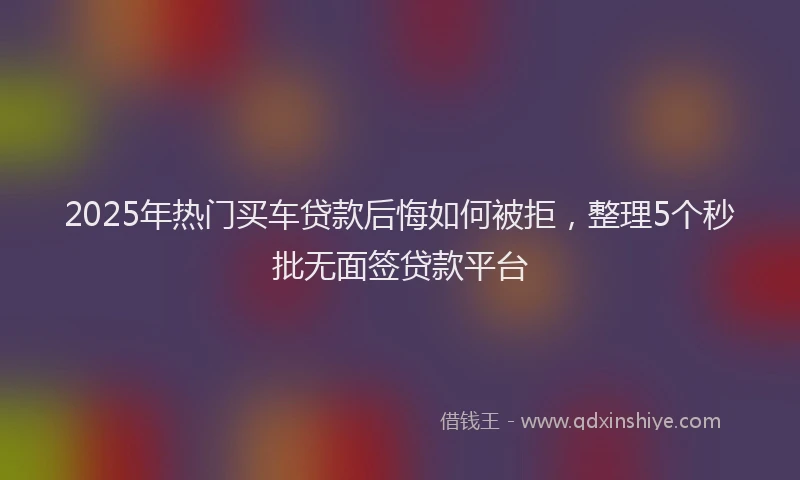 2025年热门买车贷款后悔如何被拒，整理5个秒批无面签贷款平台