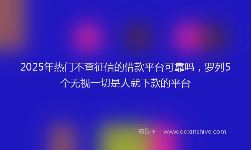 2025年热门不查征信的借款平台可靠吗，罗列5个无视一切是人就下款的平台