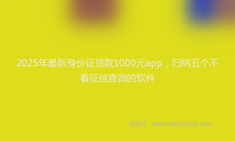 2025年最新身份证贷款1000元app，归纳五个不看征信查询的软件
