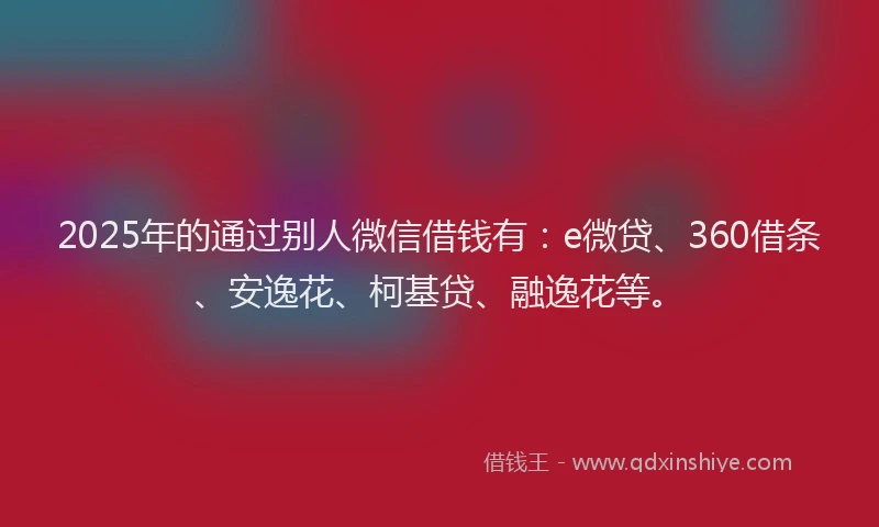 2025年的通过别人微信借钱有：e微贷、360借条、安逸花、柯基贷、融逸花等。