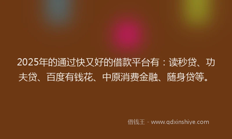 2025年的通过快又好的借款平台有：读秒贷、功夫贷、百度有钱花、中原消费金融、随身贷等。