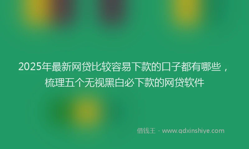 2025年最新网贷比较容易下款的口子都有哪些，梳理五个无视黑白必下款的网贷软件