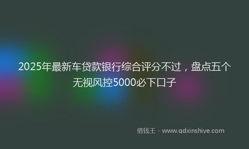 2025年最新车贷款银行综合评分不过，盘点五个无视风控5000必下口子