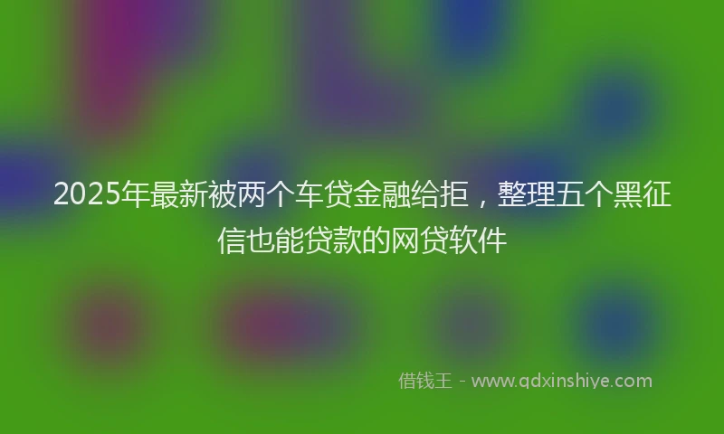 2025年最新被两个车贷金融给拒，整理五个黑征信也能贷款的网贷软件