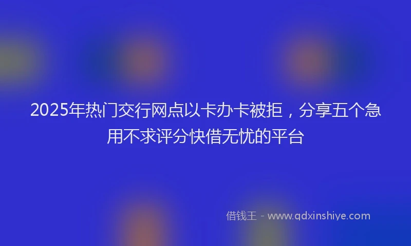 2025年热门交行网点以卡办卡被拒，分享五个急用不求评分快借无忧的平台