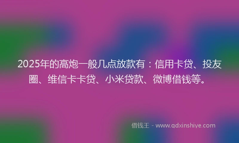2025年的高炮一般几点放款有：信用卡贷、投友圈、维信卡卡贷、小米贷款、微博借钱等。
