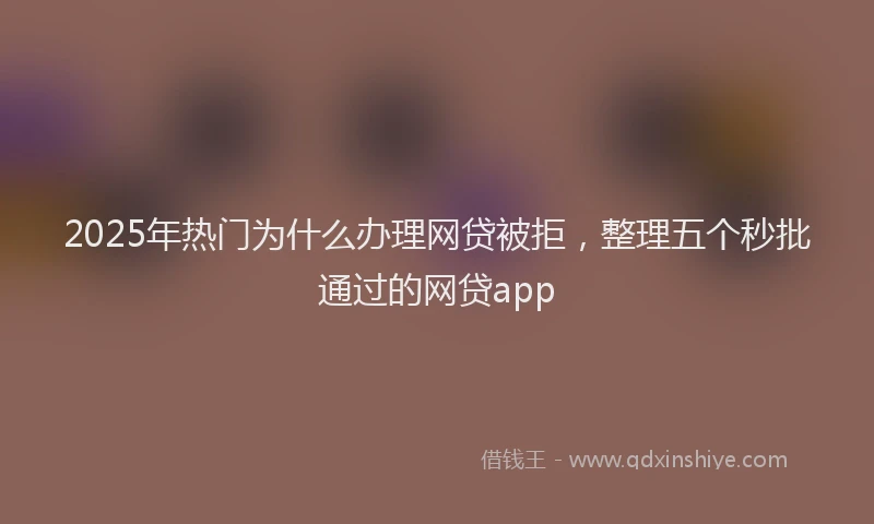 2025年热门为什么办理网贷被拒，整理五个秒批通过的网贷app