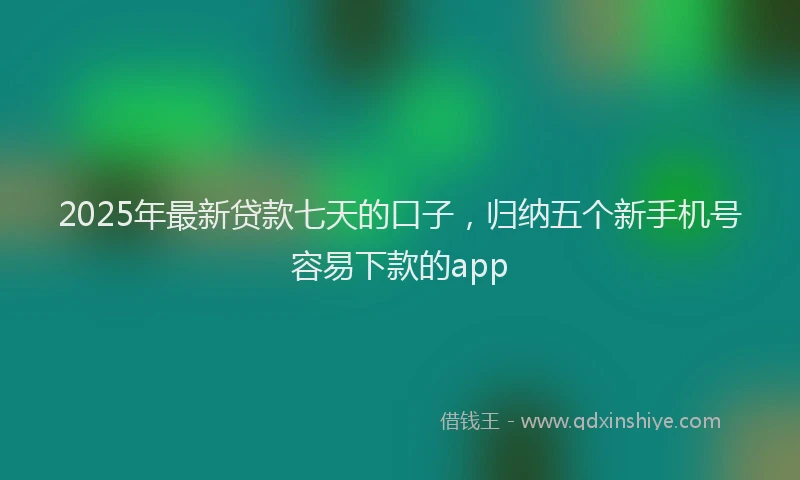 2025年最新贷款七天的口子，归纳五个新手机号容易下款的app