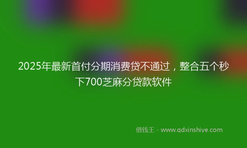 2025年最新首付分期消费贷不通过，整合五个秒下700芝麻分贷款软件