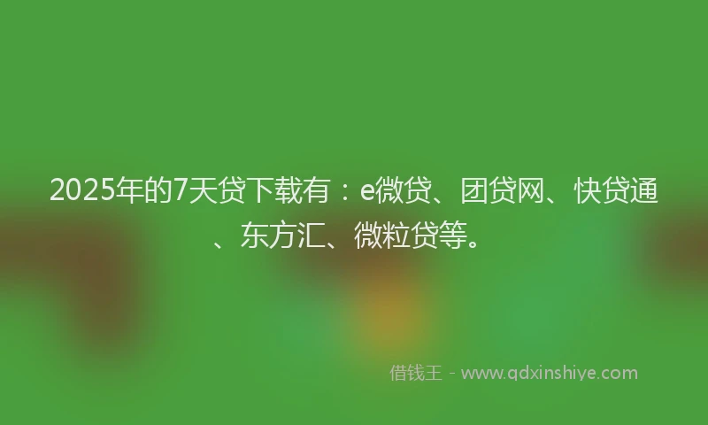 2025年的7天贷下载有：e微贷、团贷网、快贷通、东方汇、微粒贷等。