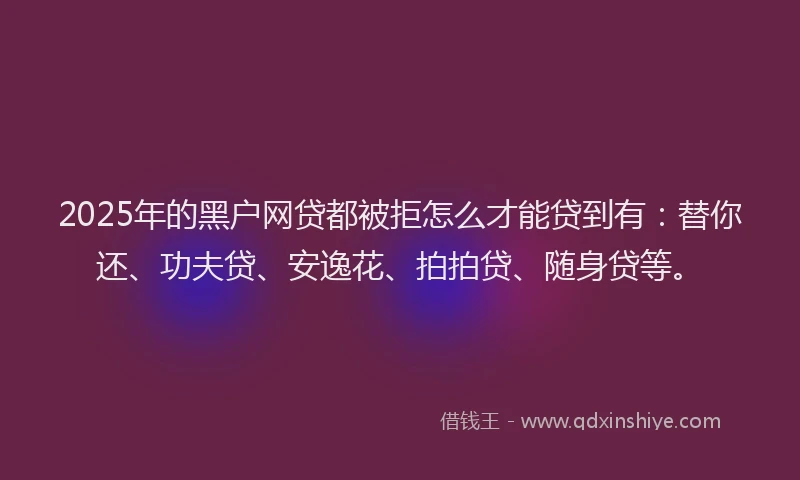 2025年的黑户网贷都被拒怎么才能贷到有：替你还、功夫贷、安逸花、拍拍贷、随身贷等。