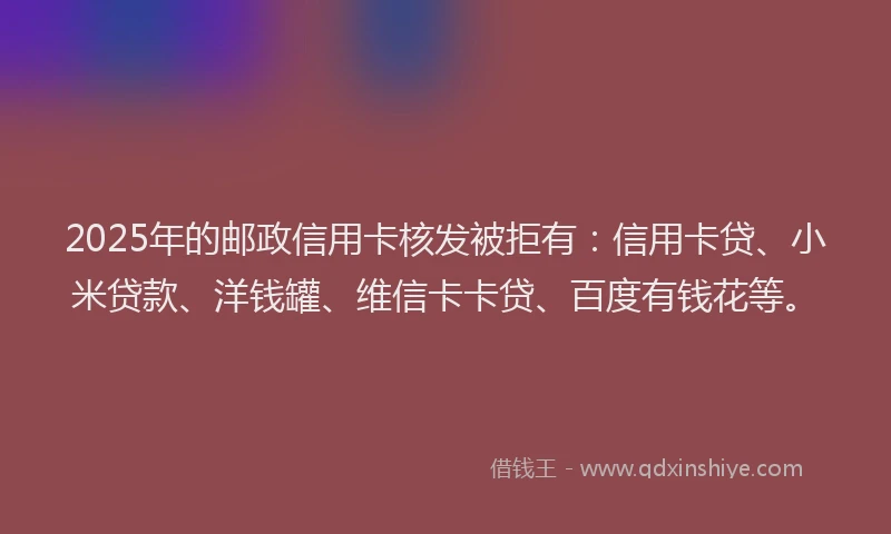 2025年的邮政信用卡核发被拒有：信用卡贷、小米贷款、洋钱罐、维信卡卡贷、百度有钱花等。