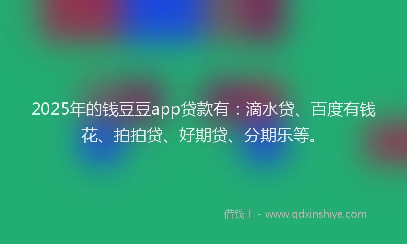 2025年的钱豆豆app贷款有：滴水贷、百度有钱花、拍拍贷、好期贷、分期乐等。