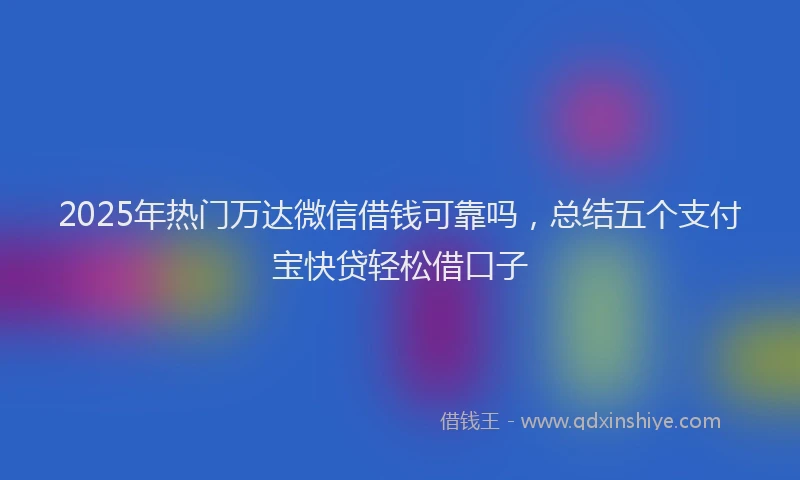 2025年热门万达微信借钱可靠吗，总结五个支付宝快贷轻松借口子
