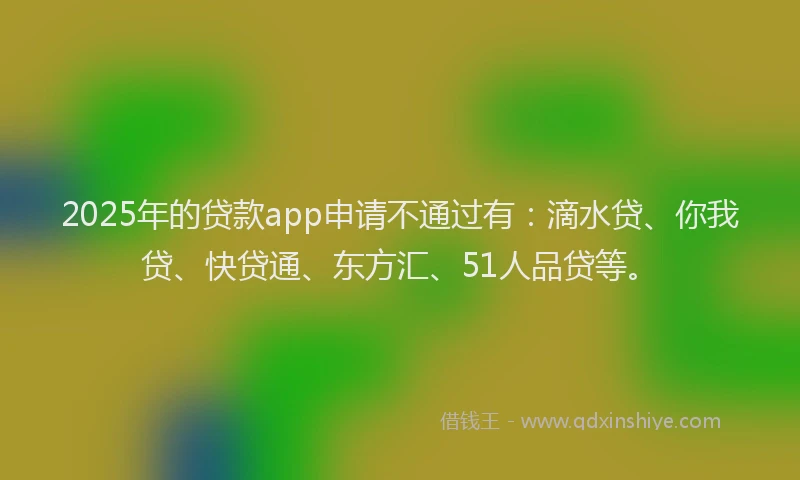 2025年的贷款app申请不通过有：滴水贷、你我贷、快贷通、东方汇、51人品贷等。