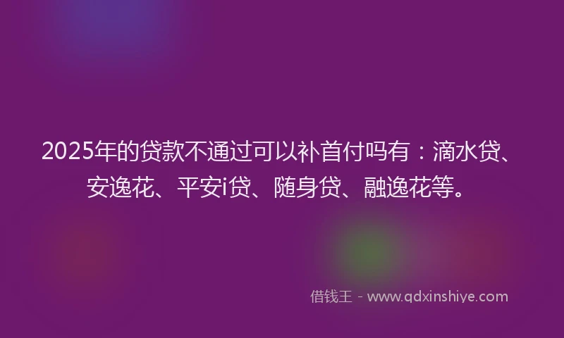 2025年的贷款不通过可以补首付吗有：滴水贷、安逸花、平安i贷、随身贷、融逸花等。