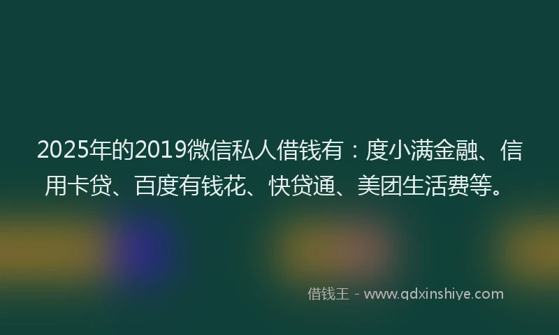 2025年的2019微信私人借钱有：度小满金融、信用卡贷、百度有钱花、快贷通、美团生活费等。