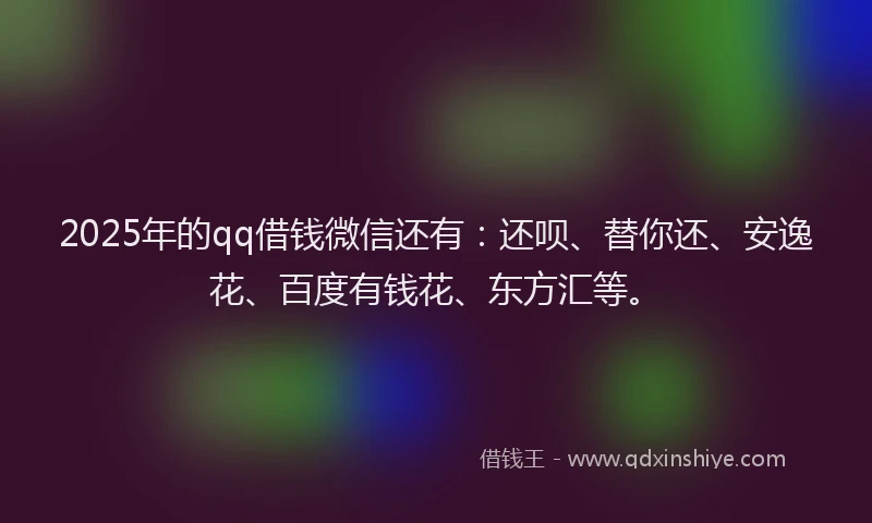 2025年的qq借钱微信还有：还呗、替你还、安逸花、百度有钱花、东方汇等。