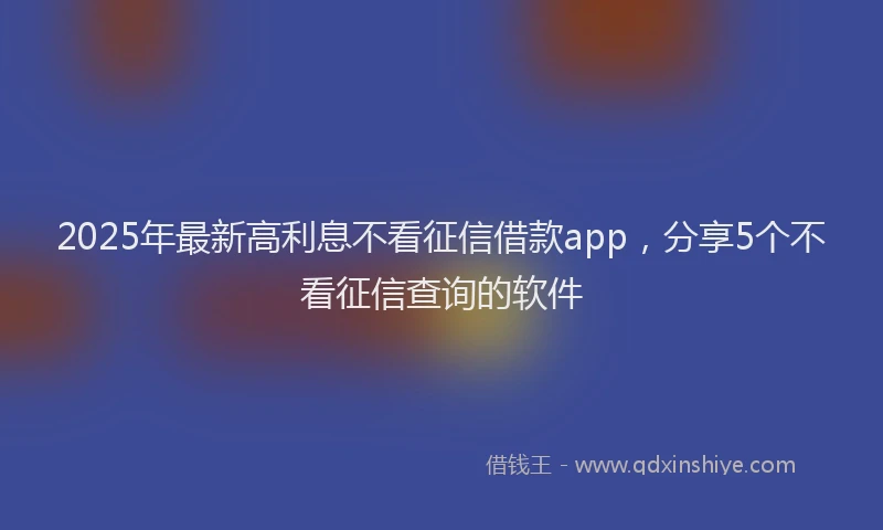 2025年最新高利息不看征信借款app，分享5个不看征信查询的软件