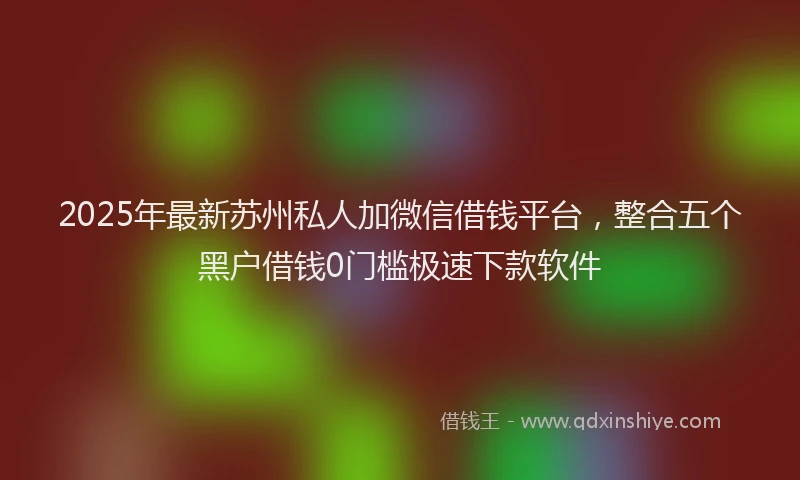 2025年最新苏州私人加微信借钱平台，整合五个黑户借钱0门槛极速下款软件