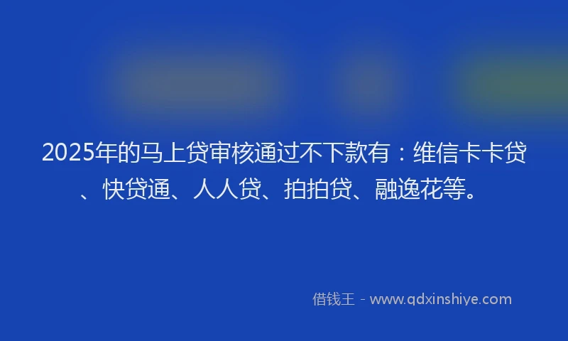 2025年的马上贷审核通过不下款有：维信卡卡贷、快贷通、人人贷、拍拍贷、融逸花等。