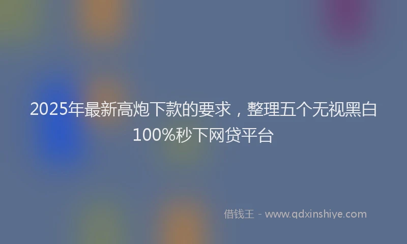 2025年最新高炮下款的要求，整理五个无视黑白100%秒下网贷平台