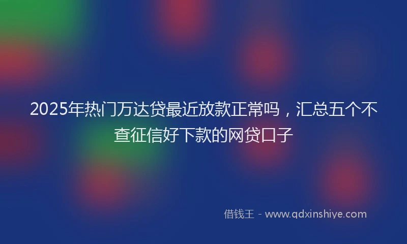 2025年热门万达贷最近放款正常吗，汇总五个不查征信好下款的网贷口子