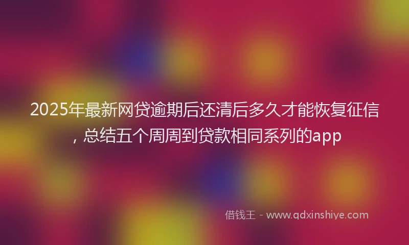2025年最新网贷逾期后还清后多久才能恢复征信，总结五个周周到贷款相同系列的app