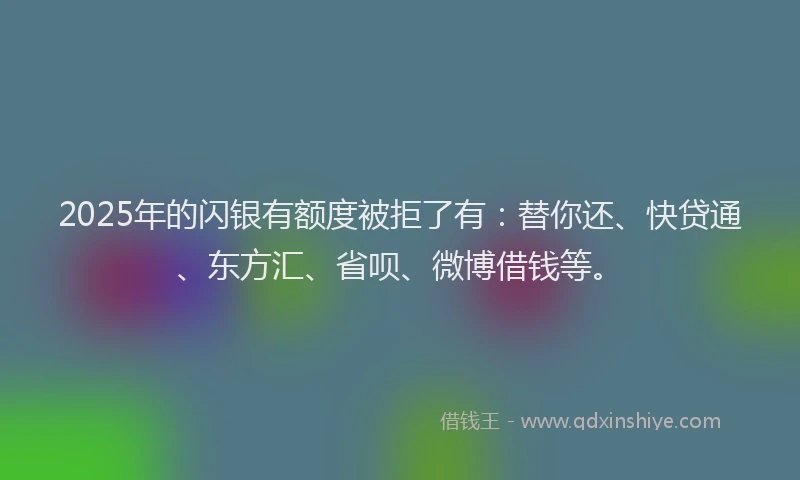 2025年的闪银有额度被拒了有：替你还、快贷通、东方汇、省呗、微博借钱等。