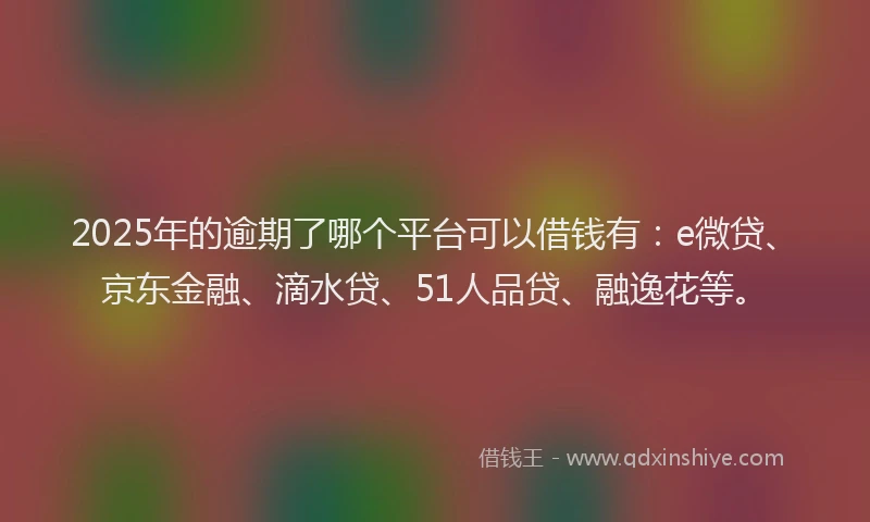 2025年的逾期了哪个平台可以借钱有：e微贷、京东金融、滴水贷、51人品贷、融逸花等。