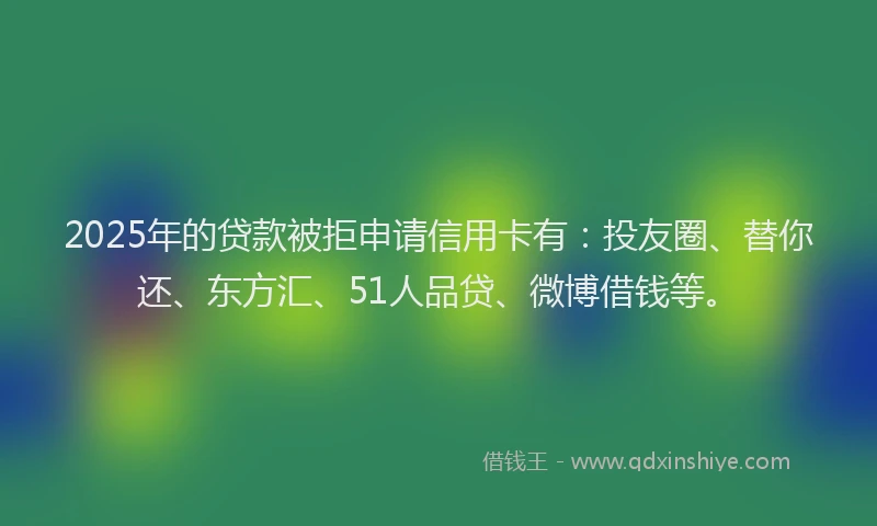 2025年的贷款被拒申请信用卡有：投友圈、替你还、东方汇、51人品贷、微博借钱等。