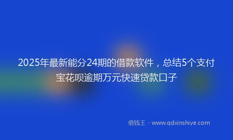 2025年最新能分24期的借款软件，总结5个支付宝花呗逾期万元快速贷款口子