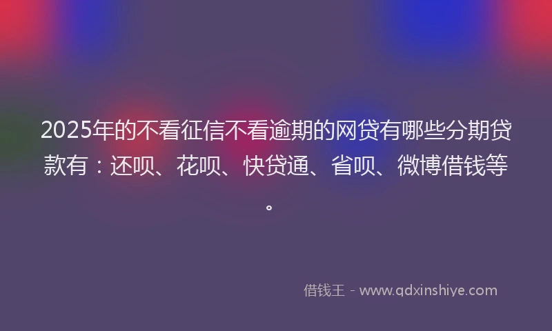 2025年的不看征信不看逾期的网贷有哪些分期贷款有：还呗、花呗、快贷通、省呗、微博借钱等。