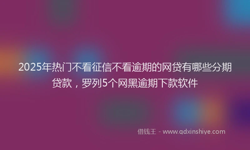 2025年热门不看征信不看逾期的网贷有哪些分期贷款，罗列5个网黑逾期下款软件