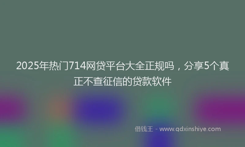 2025年热门714网贷平台大全正规吗，分享5个真正不查征信的贷款软件