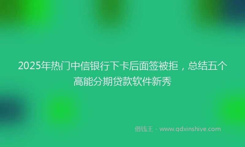2025年热门中信银行下卡后面签被拒，总结五个高能分期贷款软件新秀