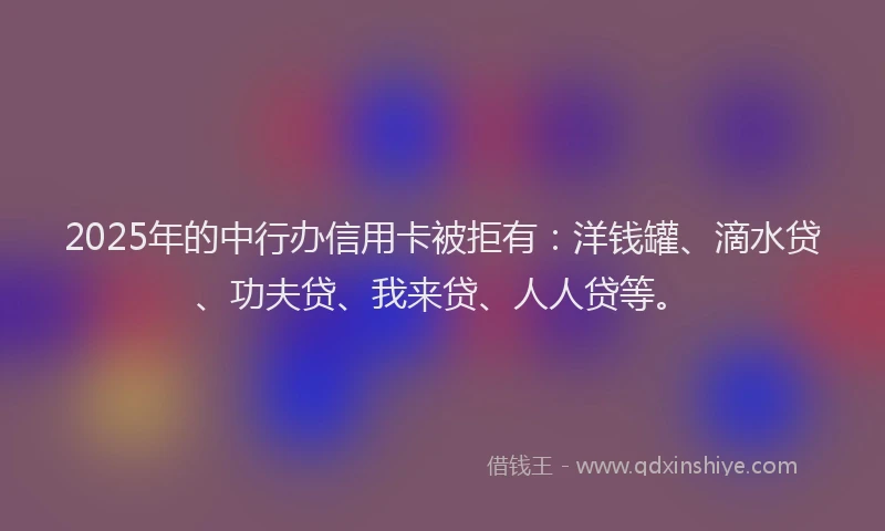 2025年的中行办信用卡被拒有：洋钱罐、滴水贷、功夫贷、我来贷、人人贷等。