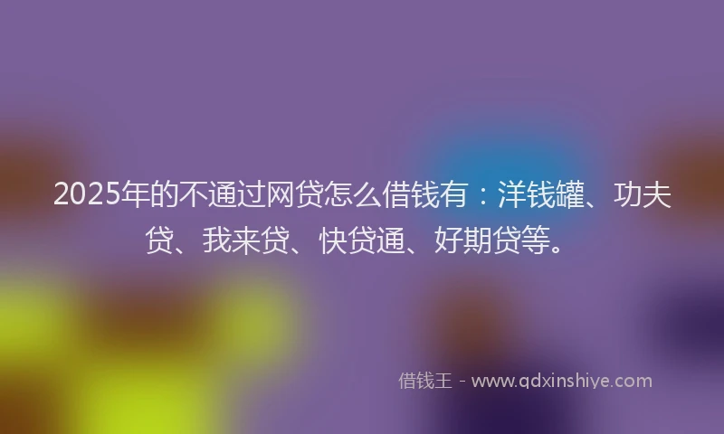 2025年的不通过网贷怎么借钱有：洋钱罐、功夫贷、我来贷、快贷通、好期贷等。