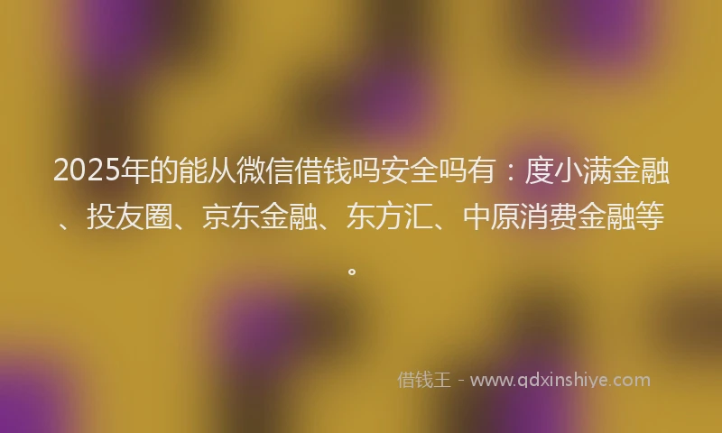 2025年的能从微信借钱吗安全吗有：度小满金融、投友圈、京东金融、东方汇、中原消费金融等。