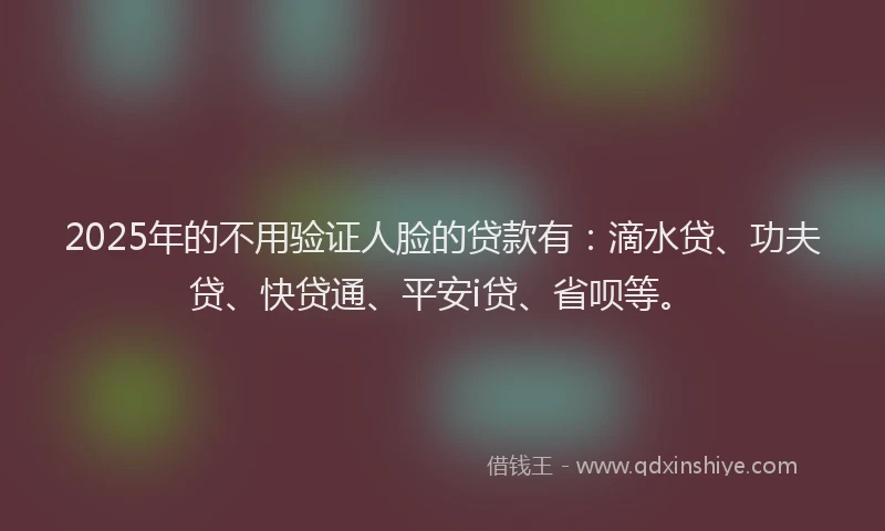 2025年的不用验证人脸的贷款有：滴水贷、功夫贷、快贷通、平安i贷、省呗等。