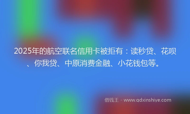 2025年的航空联名信用卡被拒有：读秒贷、花呗、你我贷、中原消费金融、小花钱包等。