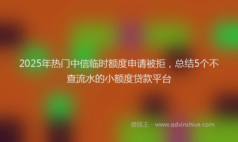 2025年热门中信临时额度申请被拒，总结5个不查流水的小额度贷款平台