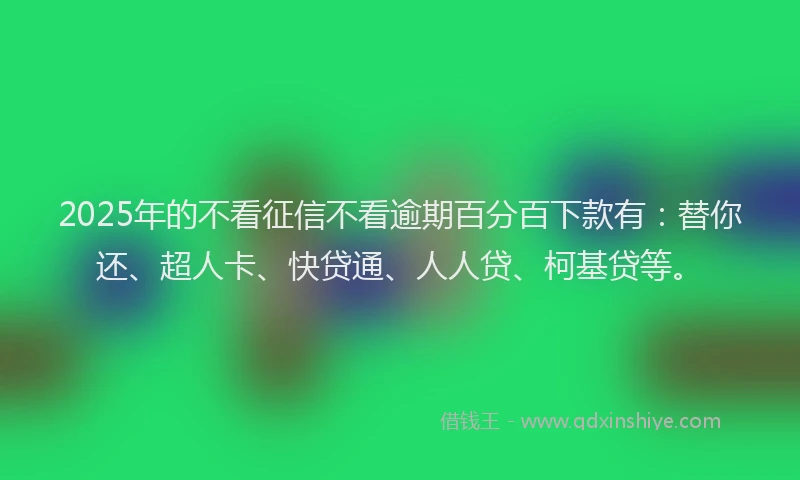 2025年的不看征信不看逾期百分百下款有：替你还、超人卡、快贷通、人人贷、柯基贷等。
