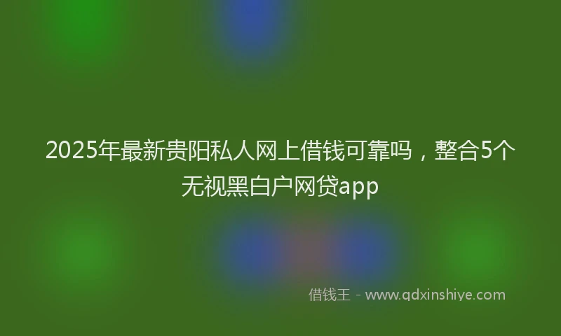2025年最新贵阳私人网上借钱可靠吗，整合5个无视黑白户网贷app