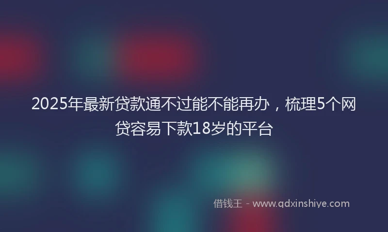 2025年最新贷款通不过能不能再办，梳理5个网贷容易下款18岁的平台