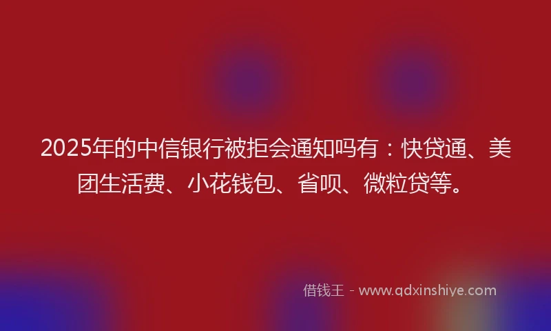 2025年的中信银行被拒会通知吗有：快贷通、美团生活费、小花钱包、省呗、微粒贷等。