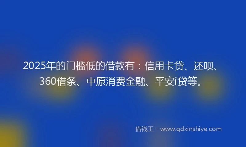 2025年的门槛低的借款有：信用卡贷、还呗、360借条、中原消费金融、平安i贷等。