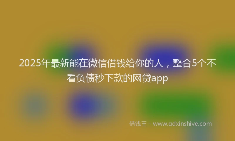 2025年最新能在微信借钱给你的人，整合5个不看负债秒下款的网贷app
