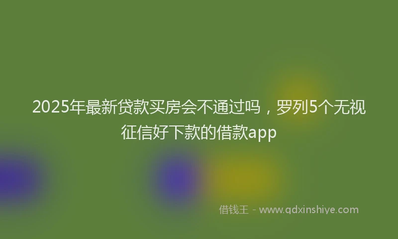 2025年最新贷款买房会不通过吗，罗列5个无视征信好下款的借款app