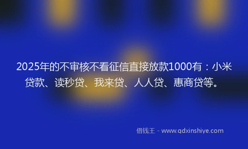 2025年的不审核不看征信直接放款1000有：小米贷款、读秒贷、我来贷、人人贷、惠商贷等。